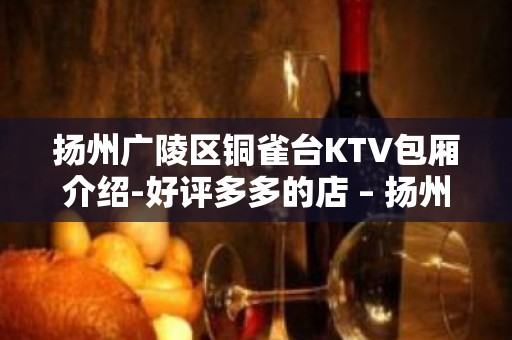 扬州广陵区铜雀台KTV包厢介绍-好评多多的店 – 扬州广陵KTV排名大全