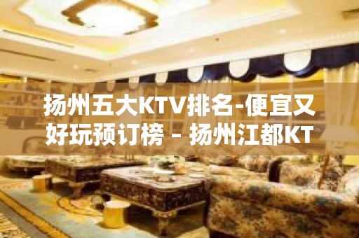 扬州五大KTV排名-便宜又好玩预订榜 – 扬州江都KTV排名大全