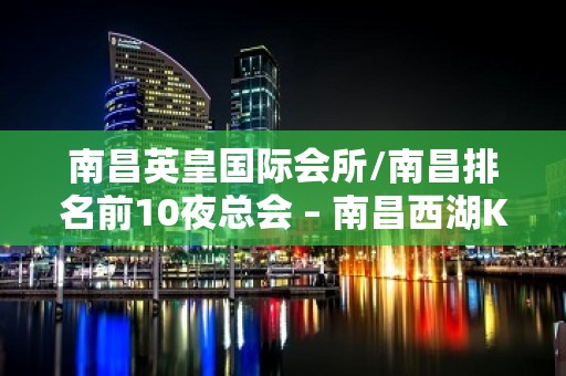 南昌英皇国际会所/南昌排名前10夜总会 – 南昌西湖KTV排名大全