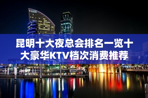 昆明十大夜总会排名一览十大豪华KTV档次消费推荐