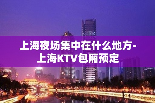 上海夜场集中在什么地方-上海KTV包厢预定