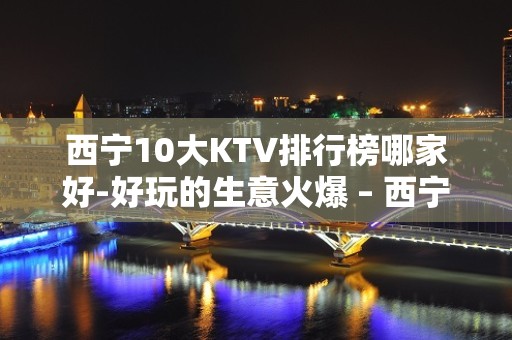 西宁10大KTV排行榜哪家好-好玩的生意火爆 – 西宁城东KTV排名大全