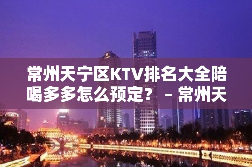 常州天宁区KTV排名大全陪喝多多怎么预定？ – 常州天宁KTV排名大全