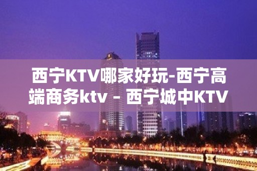 西宁KTV哪家好玩-西宁高端商务ktv – 西宁城中KTV排名大全