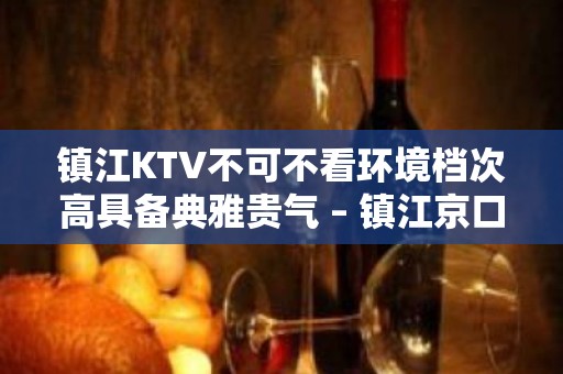 镇江KTV不可不看环境档次高具备典雅贵气 – 镇江京口KTV排名大全