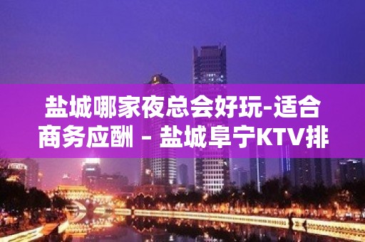 盐城哪家夜总会好玩-适合商务应酬 – 盐城阜宁KTV排名大全