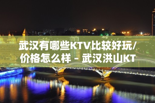 武汉有哪些KTV比较好玩/价格怎么样 – 武汉洪山KTV排名大全