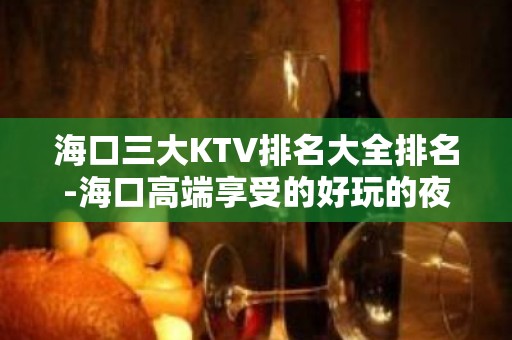 海口三大KTV排名大全排名-海口高端享受的好玩的夜总会