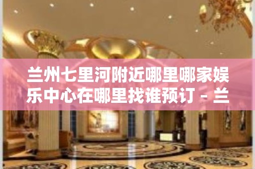 兰州七里河附近哪里哪家娱乐中心在哪里找谁预订 – 兰州七里河KTV排名大全