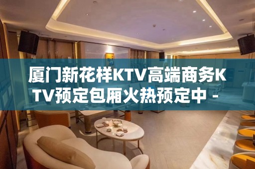 厦门新花样KTV高端商务KTV预定包厢火热预定中 - 厦门思明KTV大全 