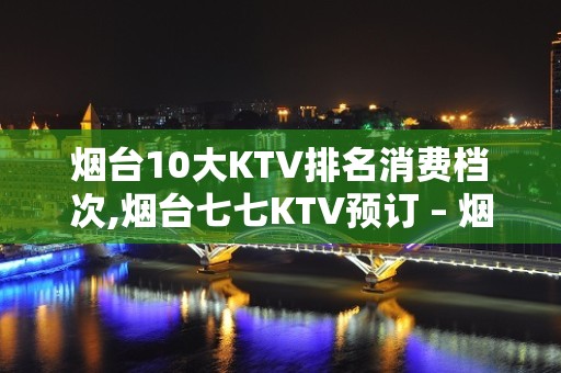 烟台10大KTV排名消费档次,烟台七七KTV预订 – 烟台招远KTV排名大全