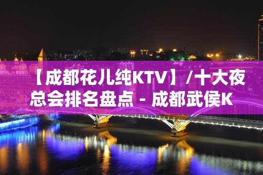 【成都花儿纯KTV】/十大夜总会排名盘点 - 成都武侯KTV大全 