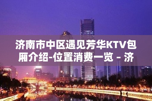 济南市中区遇见芳华KTV包厢介绍-位置消费一览 – 济南市中KTV排名大全