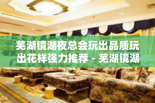 芜湖镜湖夜总会玩出品质玩出花样强力推荐 - 芜湖镜湖KTV大全 