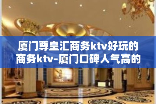 厦门尊皇汇商务ktv好玩的商务ktv-厦门口碑人气高的ktv – 厦门思明KTV排名大全