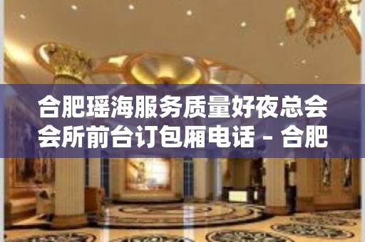 合肥瑶海服务质量好夜总会会所前台订包厢电话 – 合肥瑶海KTV排名大全