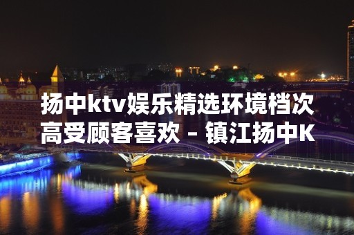 扬中ktv娱乐精选环境档次高受顾客喜欢 – 镇江扬中KTV排名大全