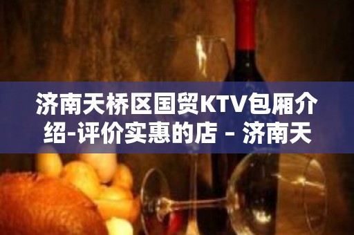 济南天桥区国贸KTV包厢介绍-评价实惠的店 – 济南天桥KTV排名大全