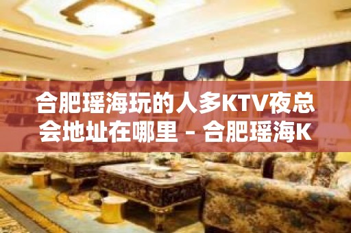 合肥瑶海玩的人多KTV夜总会地址在哪里 – 合肥瑶海KTV排名大全