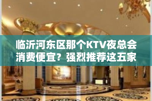 临沂河东区那个KTV夜总会消费便宜？强烈推荐这五家 – 临沂河东KTV排名大全