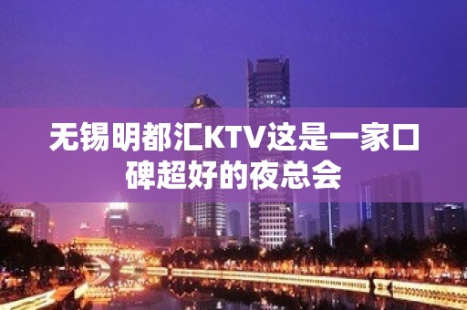 无锡明都汇KTV这是一家口碑超好的夜总会