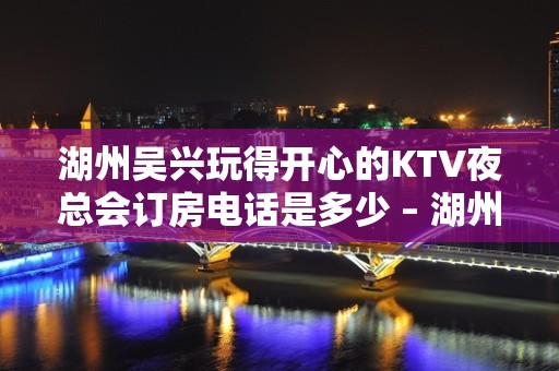 湖州吴兴玩得开心的KTV夜总会订房电话是多少 – 湖州吴兴KTV排名大全