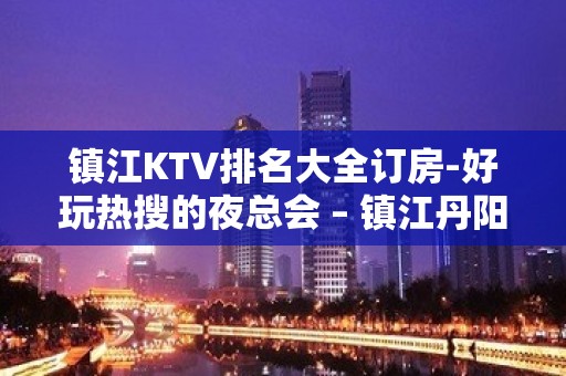 镇江KTV排名大全订房-好玩热搜的夜总会 – 镇江丹阳KTV排名大全