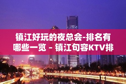 镇江好玩的夜总会-排名有哪些一览 – 镇江句容KTV排名大全