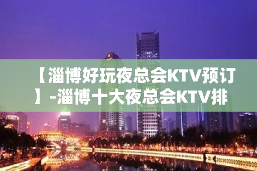 【淄博好玩夜总会KTV预订】-淄博十大夜总会KTV排名