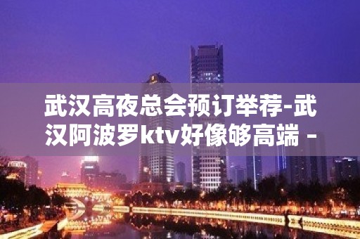 武汉高夜总会预订举荐-武汉阿波罗ktv好像够高端 – 无锡新区江溪街道KTV排名大全