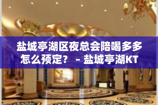 盐城亭湖区夜总会陪喝多多怎么预定？ – 盐城亭湖KTV排名大全