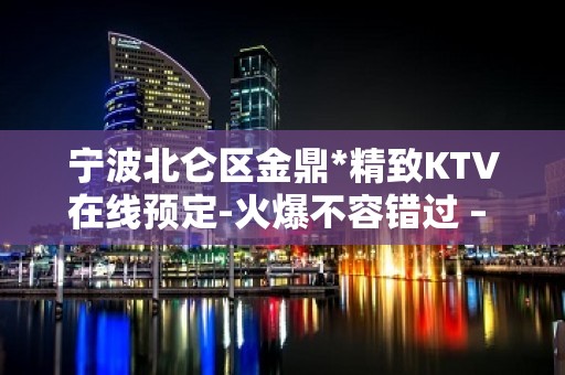 宁波北仑区金鼎*精致KTV在线预定-火爆不容错过 – 宁波北仑KTV排名大全