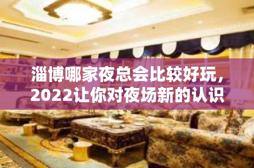 淄博哪家夜总会比较好玩，2022让你对夜场新的认识