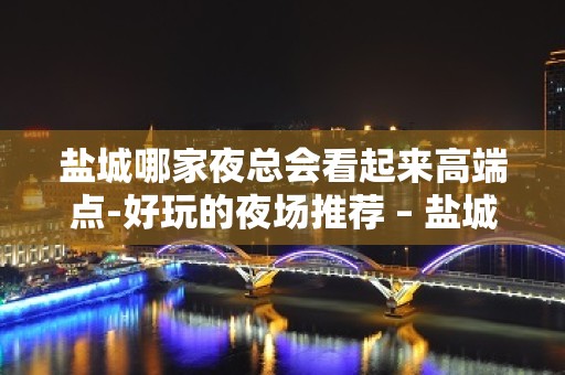 盐城哪家夜总会看起来高端点-好玩的夜场推荐 – 盐城亭湖KTV排名大全