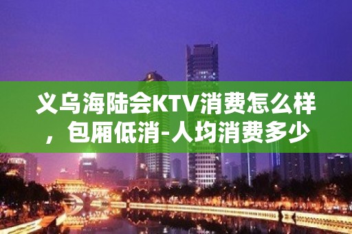 义乌海陆会KTV消费怎么样，包厢低消-人均消费多少。