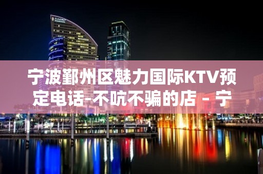 宁波鄞州区魅力国际KTV预定电话-不吭不骗的店 – 宁波鄞州KTV排名大全