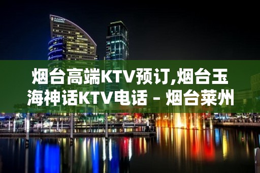 烟台高端KTV预订,烟台玉海神话KTV电话 – 烟台莱州KTV排名大全