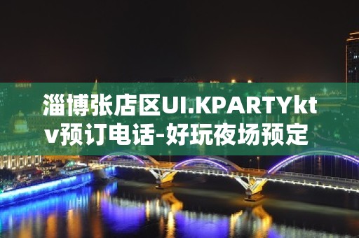 淄博张店区UI.KPARTYktv预订电话-好玩夜场预定 – 淄博张店KTV排名大全