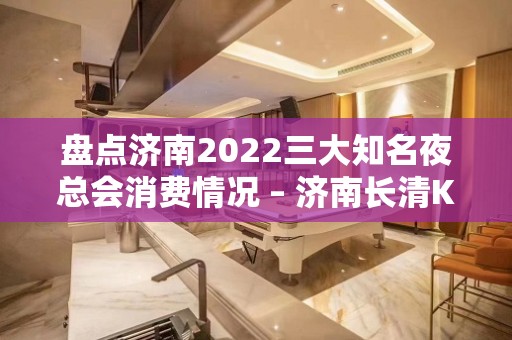 盘点济南2022三大知名夜总会消费情况 – 济南长清KTV排名大全