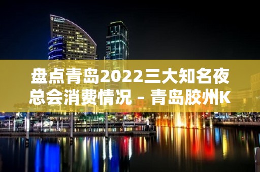 盘点青岛2022三大知名夜总会消费情况 – 青岛胶州KTV排名大全