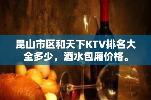 昆山市区和天下KTV排名大全多少，酒水包厢价格。