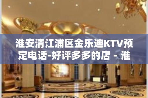 淮安清江浦区金乐迪KTV预定电话-好评多多的店 – 淮安洪泽KTV排名大全