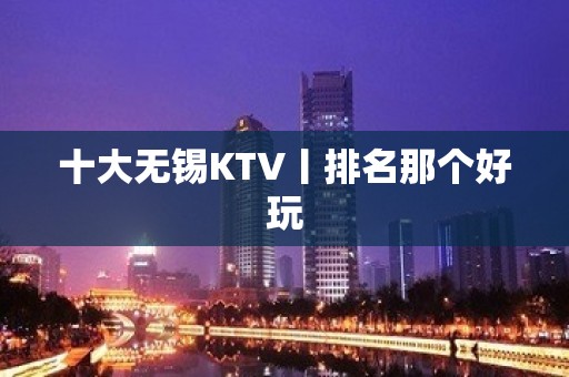 十大无锡KTV丨排名那个好玩