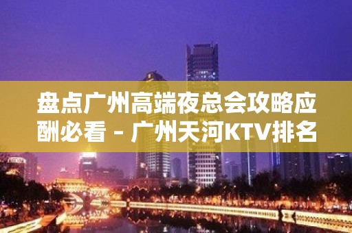 盘点广州高端夜总会攻略应酬必看 – 广州天河KTV排名大全