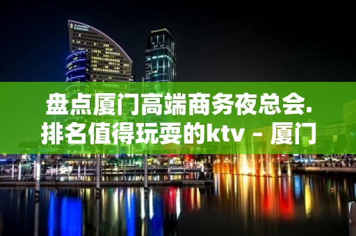 盘点厦门高端商务夜总会.排名值得玩耍的ktv – 厦门思明KTV排名大全