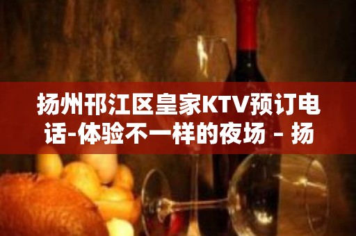 扬州邗江区皇家KTV预订电话-体验不一样的夜场 – 扬州仪征KTV排名大全