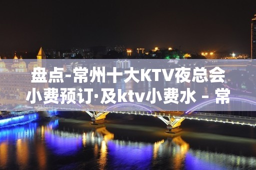 盘点-常州十大KTV夜总会小费预订·及ktv小费水 – 常州新北KTV排名大全