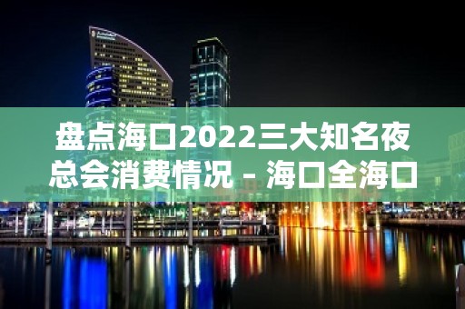 盘点海口2022三大知名夜总会消费情况 – 海口全海口KTV排名大全