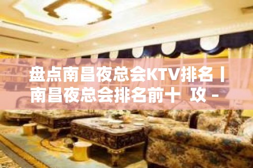 盘点南昌夜总会KTV排名丨南昌夜总会排名前十  攻 – 南昌青山湖KTV排名大全