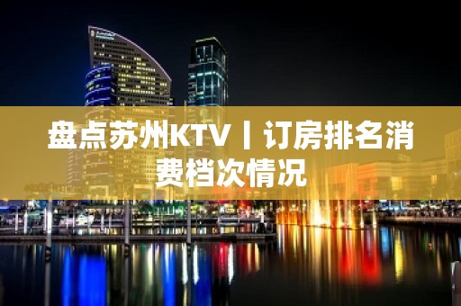 盘点苏州KTV丨订房排名消费档次情况